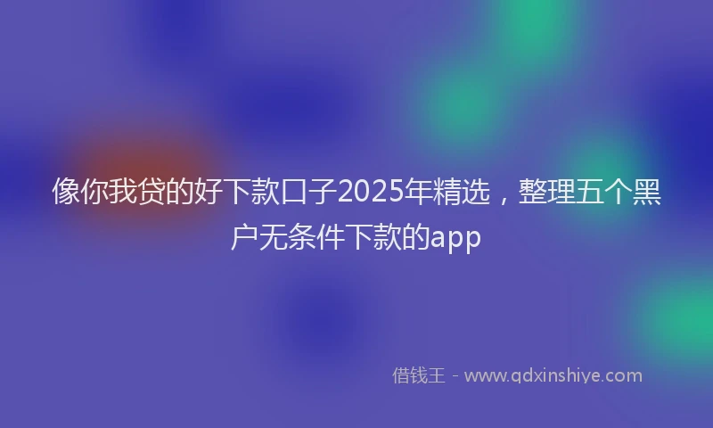 像你我贷的好下款口子2025年精选，整理五个黑户无条件下款的app