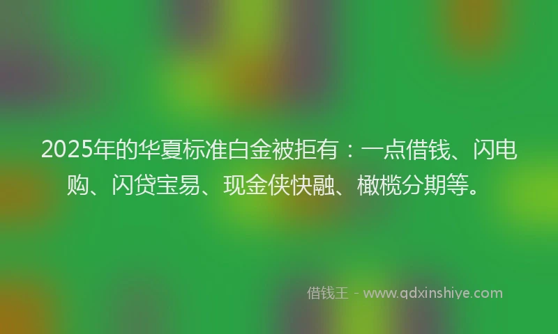 2025年的华夏标准白金被拒有：一点借钱、闪电购、闪贷宝易、现金侠快融、橄榄分期等。