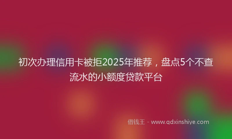 初次办理信用卡被拒2025年推荐，盘点5个不查流水的小额度贷款平台