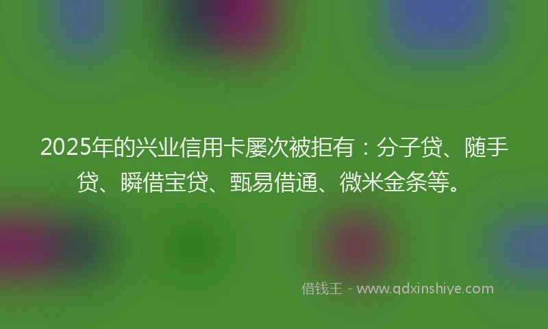 2025年的兴业信用卡屡次被拒有：分子贷、随手贷、瞬借宝贷、甄易借通、微米金条等。