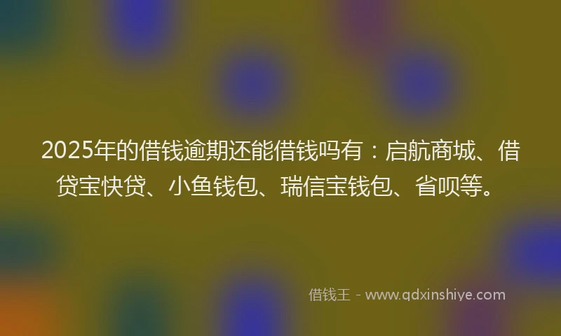 2025年的借钱逾期还能借钱吗有：启航商城、借贷宝快贷、小鱼钱包、瑞信宝钱包、省呗等。
