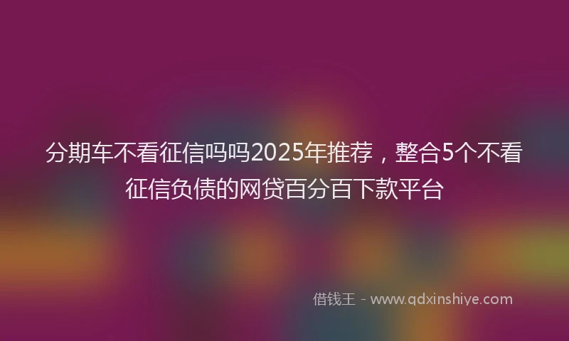分期车不看征信吗吗2025年推荐，整合5个不看征信负债的网贷百分百下款平台