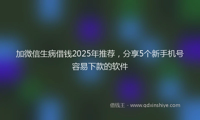 加微信生病借钱2025年推荐，分享5个新手机号容易下款的软件