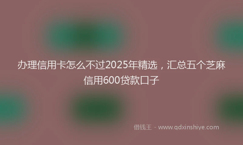 办理信用卡怎么不过2025年精选，汇总五个芝麻信用600贷款口子