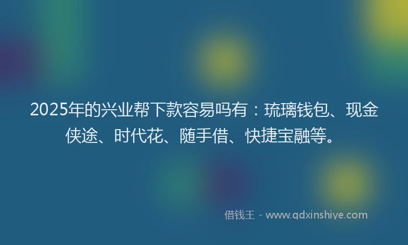 2025年的兴业帮下款容易吗有：琉璃钱包、现金侠途、时代花、随手借、快捷宝融等。