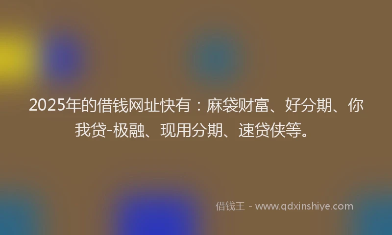 2025年的借钱网址快有：麻袋财富、好分期、你我贷-极融、现用分期、速贷侠等。