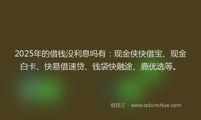 2025年的借钱没利息吗有：现金侠快借宝、现金白卡、快易借速贷、钱袋快融途、鹿优选等。