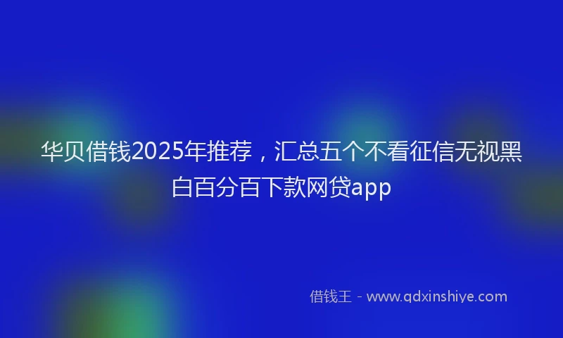 华贝借钱2025年推荐，汇总五个不看征信无视黑白百分百下款网贷app