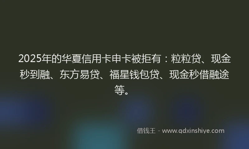 2025年的华夏信用卡申卡被拒有：粒粒贷、现金秒到融、东方易贷、福星钱包贷、现金秒借融途等。