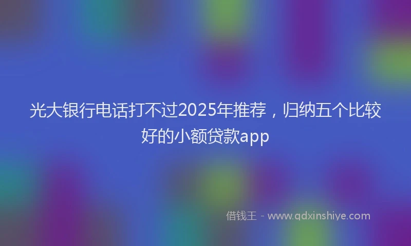 光大银行电话打不过2025年推荐，归纳五个比较好的小额贷款app
