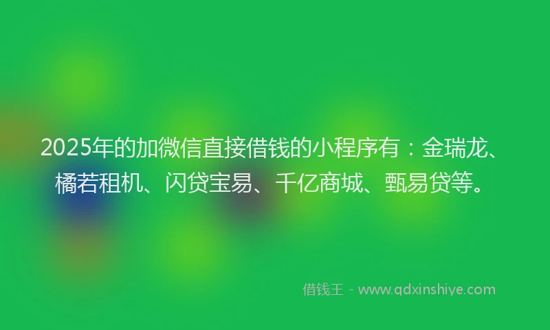 2025年的加微信直接借钱的小程序有：金瑞龙、橘若租机、闪贷宝易、千亿商城、甄易贷等。
