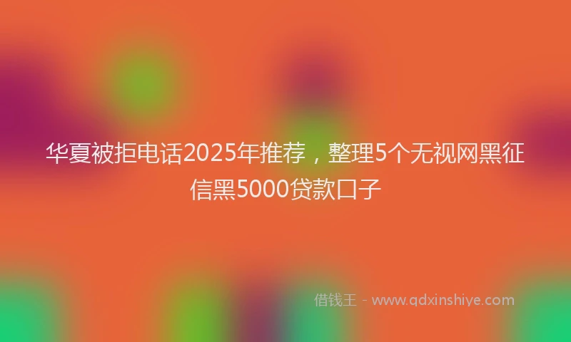 华夏被拒电话2025年推荐，整理5个无视网黑征信黑5000贷款口子