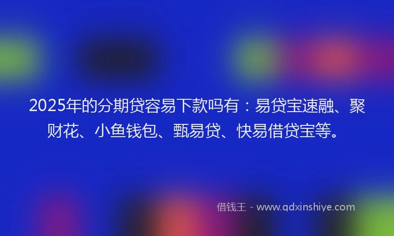 2025年的分期贷容易下款吗有：易贷宝速融、聚财花、小鱼钱包、甄易贷、快易借贷宝等。