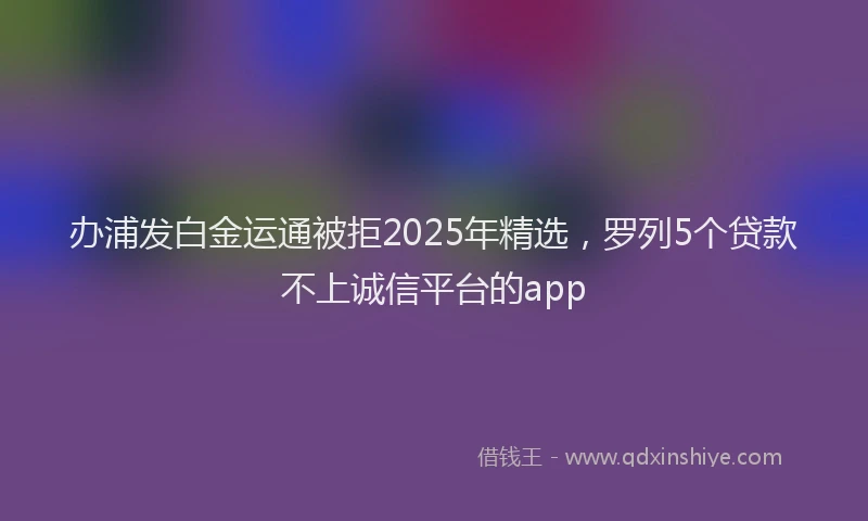 办浦发白金运通被拒2025年精选，罗列5个贷款不上诚信平台的app