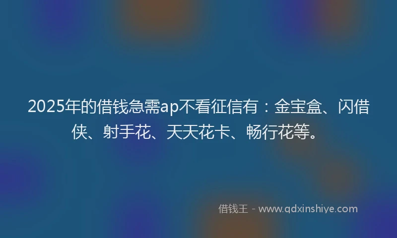 2025年的借钱急需ap不看征信有：金宝盒、闪借侠、射手花、天天花卡、畅行花等。