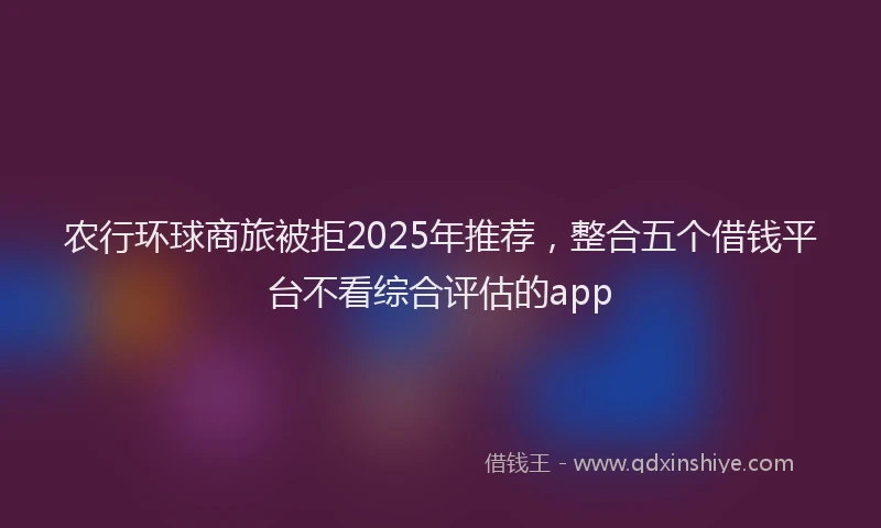 农行环球商旅被拒2025年推荐，整合五个借钱平台不看综合评估的app