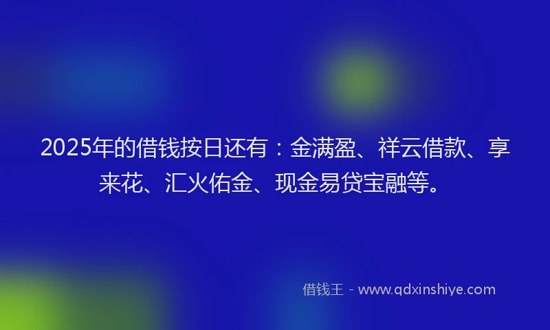 2025年的借钱按日还有：金满盈、祥云借款、享来花、汇火佑金、现金易贷宝融等。