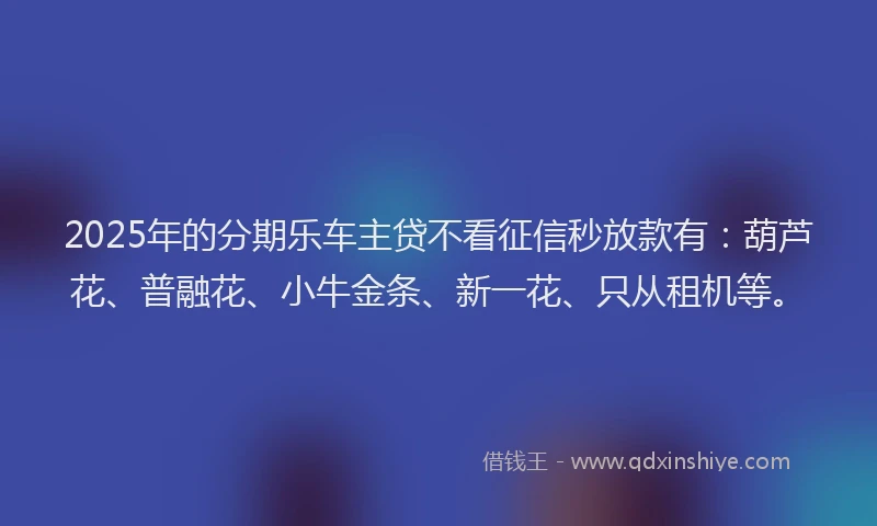 2025年的分期乐车主贷不看征信秒放款有：葫芦花、普融花、小牛金条、新一花、只从租机等。