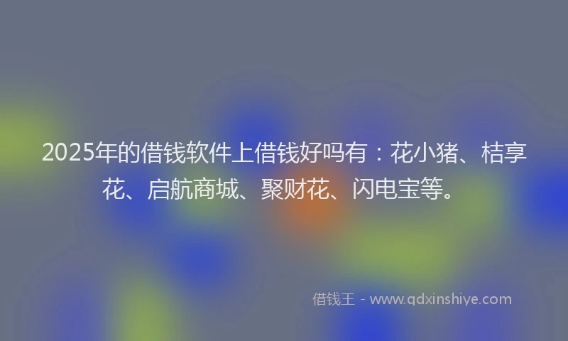 2025年的借钱软件上借钱好吗有：花小猪、桔享花、启航商城、聚财花、闪电宝等。