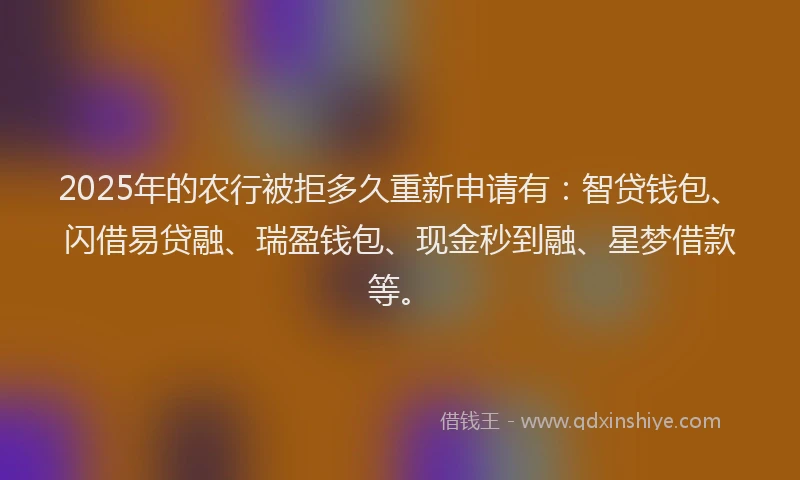 2025年的农行被拒多久重新申请有：智贷钱包、闪借易贷融、瑞盈钱包、现金秒到融、星梦借款等。