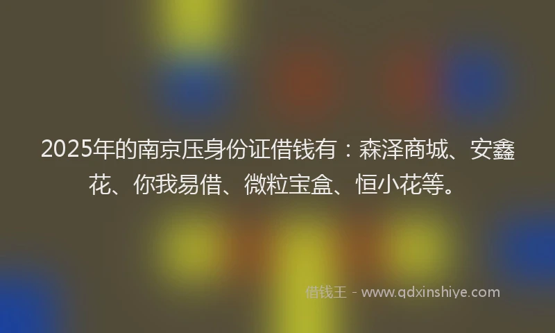 2025年的南京压身份证借钱有：森泽商城、安鑫花、你我易借、微粒宝盒、恒小花等。