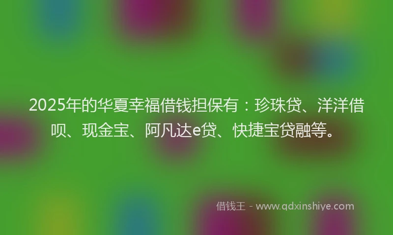 2025年的华夏幸福借钱担保有：珍珠贷、洋洋借呗、现金宝、阿凡达e贷、快捷宝贷融等。
