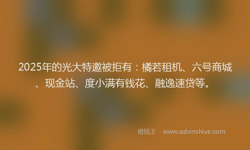 2025年的光大特邀被拒有：橘若租机、六号商城、现金站、度小满有钱花、融逸速贷等。