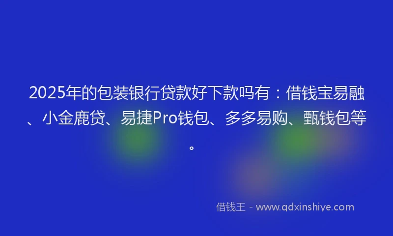 2025年的包装银行贷款好下款吗有：借钱宝易融、小金鹿贷、易捷Pro钱包、多多易购、甄钱包等。