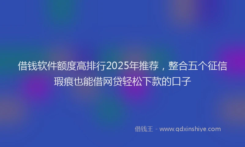 借钱软件额度高排行2025年推荐，整合五个征信瑕疵也能借网贷轻松下款的口子
