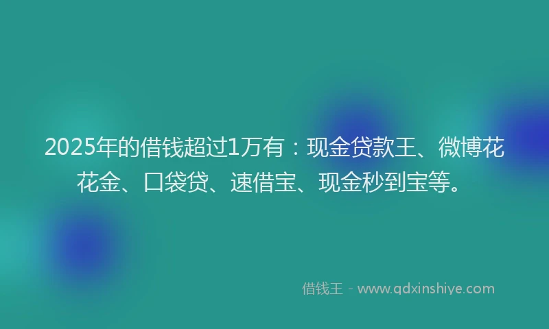 2025年的借钱超过1万有：现金贷款王、微博花花金、口袋贷、速借宝、现金秒到宝等。