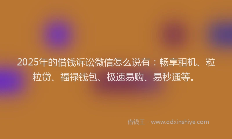 2025年的借钱诉讼微信怎么说有：畅享租机、粒粒贷、福禄钱包、极速易购、易秒通等。