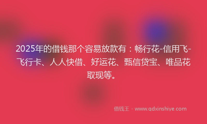 2025年的借钱那个容易放款有：畅行花-信用飞-飞行卡、人人快借、好运花、甄信贷宝、唯品花取现等。