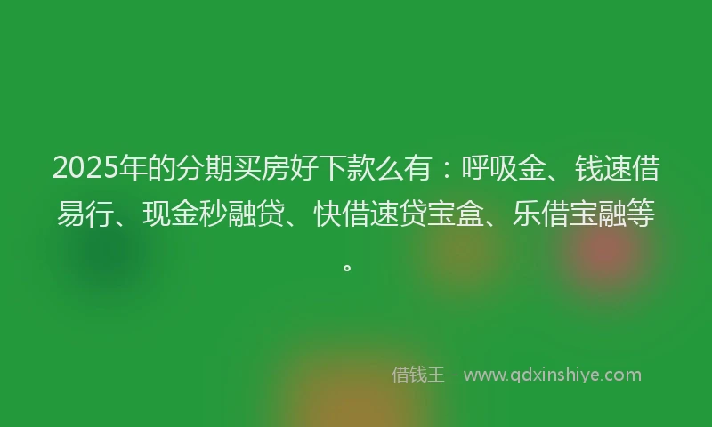2025年的分期买房好下款么有：呼吸金、钱速借易行、现金秒融贷、快借速贷宝盒、乐借宝融等。