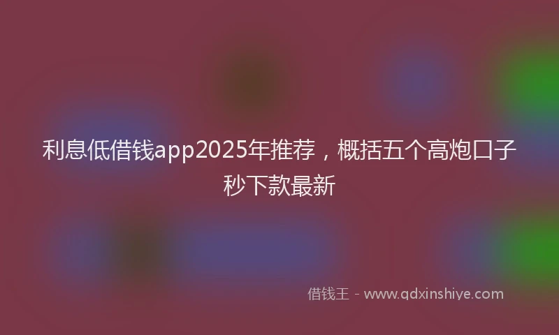 利息低借钱app2025年推荐，概括五个高炮口子秒下款最新