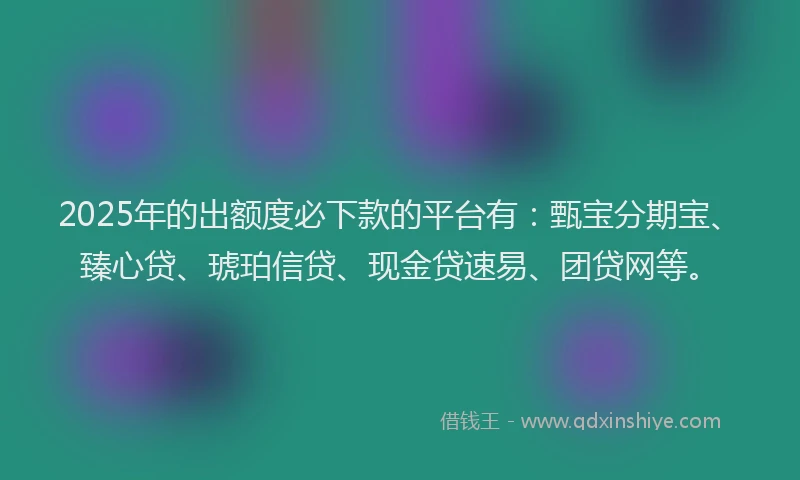 2025年的出额度必下款的平台有：甄宝分期宝、臻心贷、琥珀信贷、现金贷速易、团贷网等。