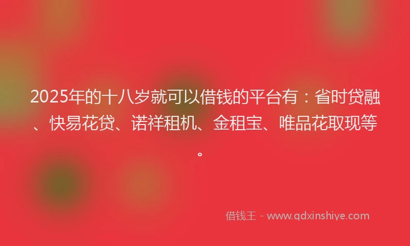 2025年的十八岁就可以借钱的平台有：省时贷融、快易花贷、诺祥租机、金租宝、唯品花取现等。