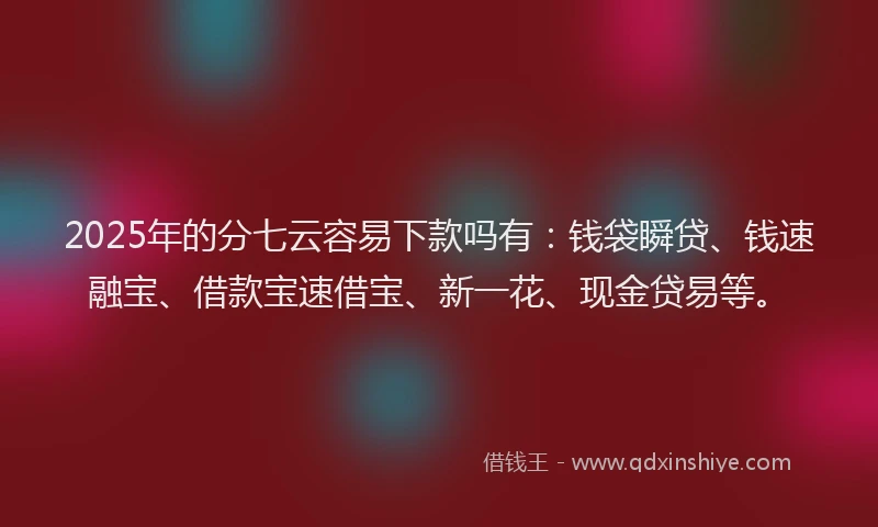 2025年的分七云容易下款吗有：钱袋瞬贷、钱速融宝、借款宝速借宝、新一花、现金贷易等。