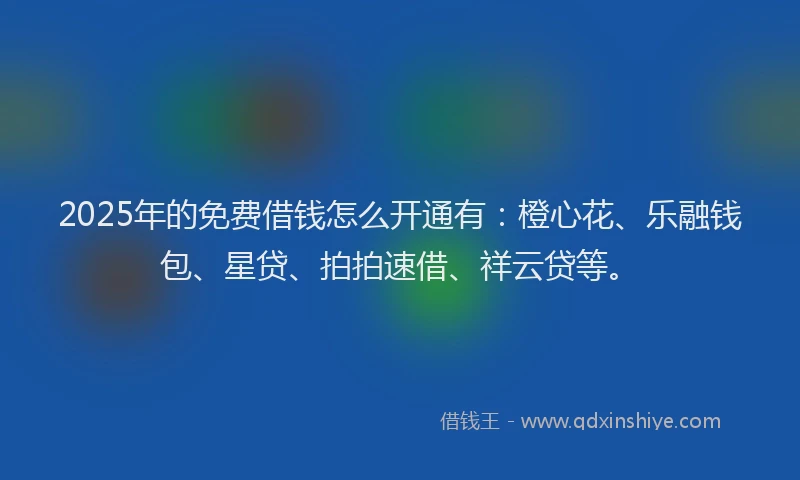 2025年的免费借钱怎么开通有：橙心花、乐融钱包、星贷、拍拍速借、祥云贷等。