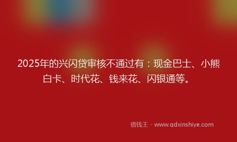 2025年的兴闪贷审核不通过有：现金巴士、小熊白卡、时代花、钱来花、闪银通等。