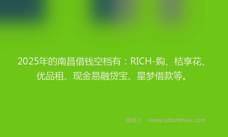 2025年的南昌借钱空档有：RICH-购、桔享花、优品租、现金易融贷宝、星梦借款等。