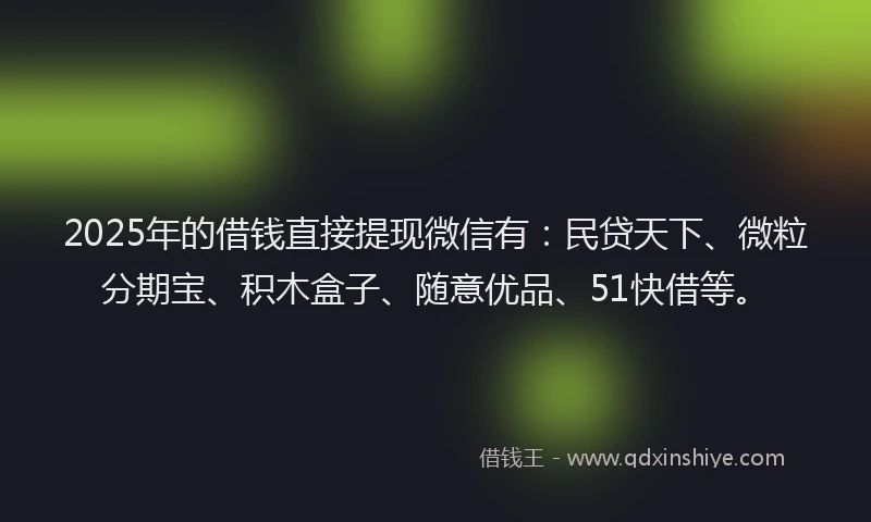 2025年的借钱直接提现微信有：民贷天下、微粒分期宝、积木盒子、随意优品、51快借等。