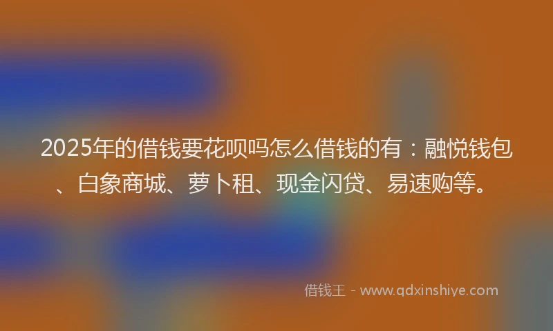 2025年的借钱要花呗吗怎么借钱的有：融悦钱包、白象商城、萝卜租、现金闪贷、易速购等。