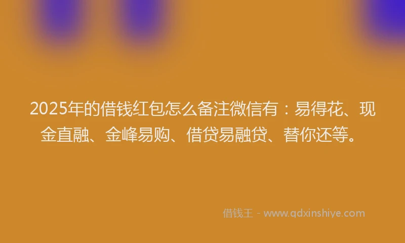 2025年的借钱红包怎么备注微信有：易得花、现金直融、金峰易购、借贷易融贷、替你还等。
