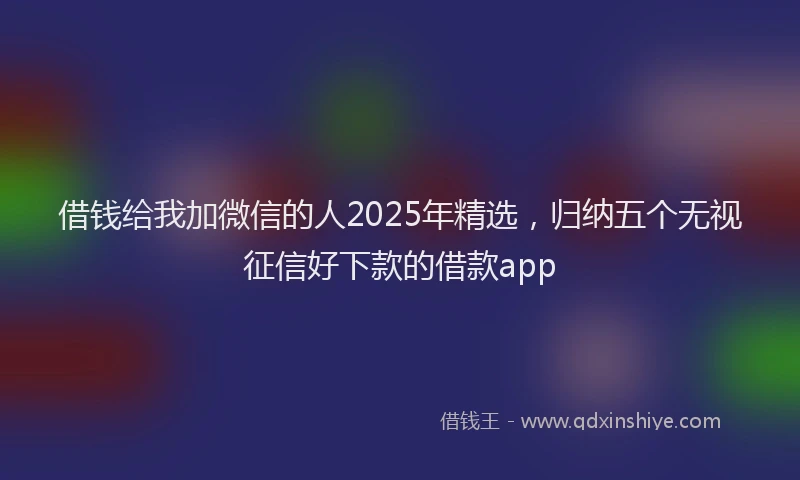 借钱给我加微信的人2025年精选，归纳五个无视征信好下款的借款app