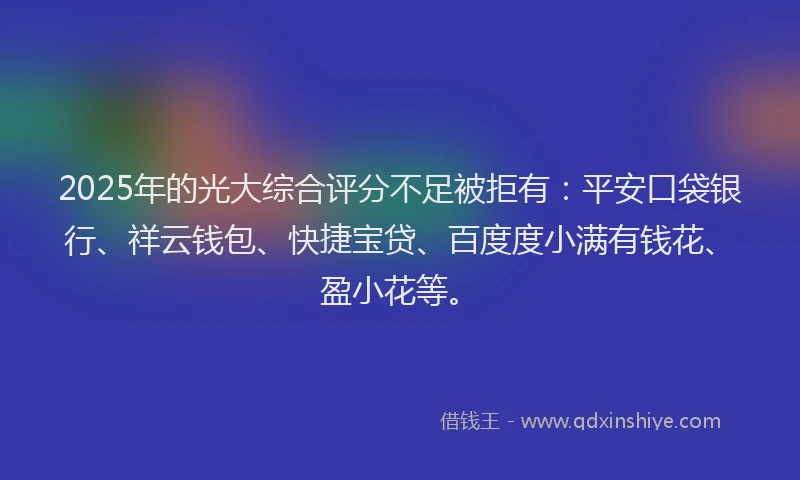 2025年的光大综合评分不足被拒有：平安口袋银行、祥云钱包、快捷宝贷、百度度小满有钱花、盈小花等。