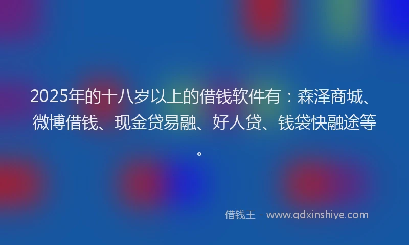 2025年的十八岁以上的借钱软件有：森泽商城、微博借钱、现金贷易融、好人贷、钱袋快融途等。