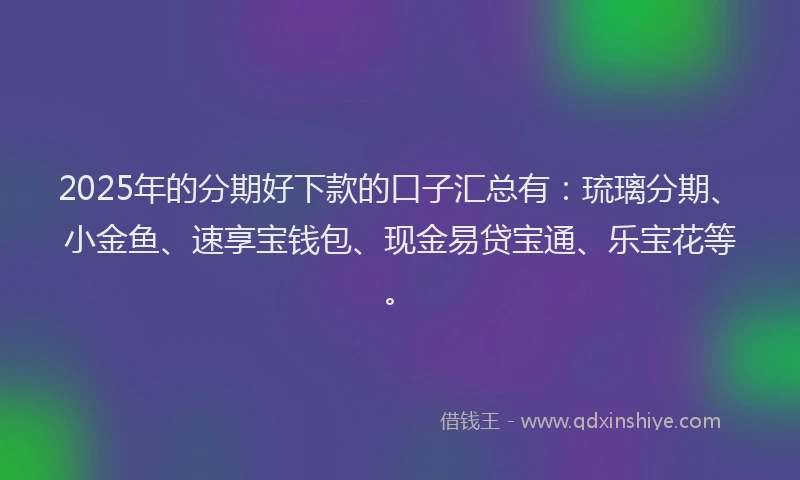 2025年的分期好下款的口子汇总有：琉璃分期、小金鱼、速享宝钱包、现金易贷宝通、乐宝花等。