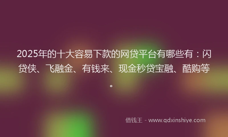 2025年的十大容易下款的网贷平台有哪些有：闪贷侠、飞融金、有钱来、现金秒贷宝融、酷购等。