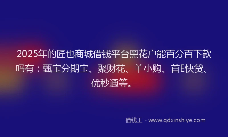 2025年的匠也商城借钱平台黑花户能百分百下款吗有：甄宝分期宝、聚财花、羊小购、首E快贷、优秒通等。
