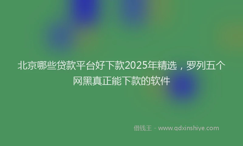 北京哪些贷款平台好下款2025年精选，罗列五个网黑真正能下款的软件